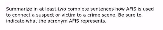 Summarize in at least two complete sentences how AFIS is used to connect a suspect or victim to a crime scene. Be sure to indicate what the acronym AFIS represents.