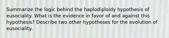 Summarize the logic behind the haplodiploidy hypothesis of eusociality. What is the evidence in favor of and against this hypothesis? Describe two other hypotheses for the evolution of eusociality.