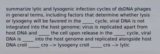 summarize lytic and lysogenic infection cycles of dsDNA phages in general terms, including factors that determine whether lysis or lysogeny will be favored in the _____ cycle, viral DNA is not integrated into the host genome; virus is replicated apart from host DNA and _____ the cell upon release in the _____ cycle, viral DNA is _____ into the host genome and replicated alongside host DNA croII _____ cro --> lysogeny croII _____ cro --> lytic