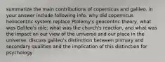 summarize the main contributions of copernicus and galileo. in your answer include following info: why did copernicus heliocentric system replace Ptolemy's geocentric theory, what was Galileo's role, what was the church's reaction, and what was the impact on our view of the universe and our place in the universe. discuss galileo's distinction between primary and secondary qualities and the implication of this distinction for psychology