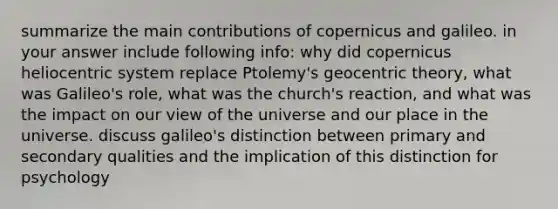 summarize the main contributions of copernicus and galileo. in your answer include following info: why did copernicus heliocentric system replace Ptolemy's geocentric theory, what was Galileo's role, what was the church's reaction, and what was the impact on our view of the universe and our place in the universe. discuss galileo's distinction between primary and secondary qualities and the implication of this distinction for psychology