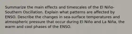 Summarize the main effects and timescales of the El Niño-Southern Oscillation. Explain what patterns are affected by ENSO. Describe the changes in sea-surface temperatures and atmospheric pressure that occur during El Niño and La Niña, the warm and cool phases of the ENSO.