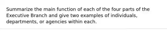 Summarize the main function of each of the four parts of the Executive Branch and give two examples of individuals, departments, or agencies within each.