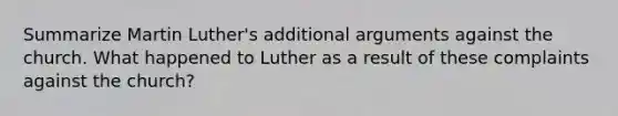 Summarize Martin Luther's additional arguments against the church. What happened to Luther as a result of these complaints against the church?