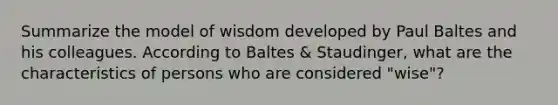 Summarize the model of wisdom developed by Paul Baltes and his colleagues. According to Baltes & Staudinger, what are the characteristics of persons who are considered "wise"?