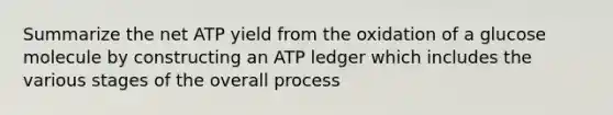 Summarize the net ATP yield from the oxidation of a glucose molecule by constructing an ATP ledger which includes the various stages of the overall process