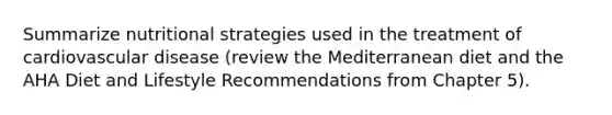 Summarize nutritional strategies used in the treatment of cardiovascular disease (review the Mediterranean diet and the AHA Diet and Lifestyle Recommendations from Chapter 5).