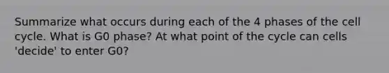 Summarize what occurs during each of the 4 phases of the <a href='https://www.questionai.com/knowledge/keQNMM7c75-cell-cycle' class='anchor-knowledge'>cell cycle</a>. What is G0 phase? At what point of the cycle can cells 'decide' to enter G0?