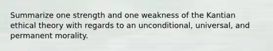 Summarize one strength and one weakness of the Kantian ethical theory with regards to an unconditional, universal, and permanent morality.