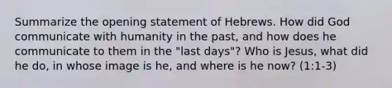 Summarize the opening statement of Hebrews. How did God communicate with humanity in the past, and how does he communicate to them in the "last days"? Who is Jesus, what did he do, in whose image is he, and where is he now? (1:1-3)