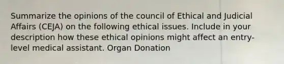 Summarize the opinions of the council of Ethical and Judicial Affairs (CEJA) on the following ethical issues. Include in your description how these ethical opinions might affect an entry-level medical assistant. Organ Donation