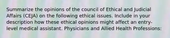 Summarize the opinions of the council of Ethical and Judicial Affairs (CEJA) on the following ethical issues. Include in your description how these ethical opinions might affect an entry-level medical assistant. Physicians and Allied Health Professions: