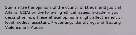 Summarize the opinions of the council of Ethical and Judicial Affairs (CEJA) on the following ethical issues. Include in your description how these ethical opinions might affect an entry-level medical assistant. Preventing, Identifying, and Treating Violence and Abuse