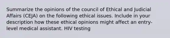 Summarize the opinions of the council of Ethical and Judicial Affairs (CEJA) on the following ethical issues. Include in your description how these ethical opinions might affect an entry-level medical assistant. HIV testing