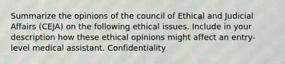 Summarize the opinions of the council of Ethical and Judicial Affairs (CEJA) on the following ethical issues. Include in your description how these ethical opinions might affect an entry-level medical assistant. Confidentiality