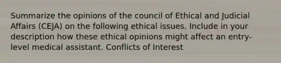 Summarize the opinions of the council of Ethical and Judicial Affairs (CEJA) on the following ethical issues. Include in your description how these ethical opinions might affect an entry-level medical assistant. Conflicts of Interest