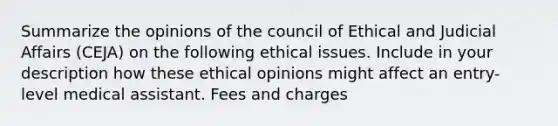 Summarize the opinions of the council of Ethical and Judicial Affairs (CEJA) on the following ethical issues. Include in your description how these ethical opinions might affect an entry-level medical assistant. Fees and charges