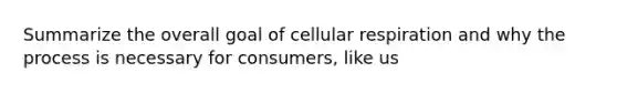 Summarize the overall goal of cellular respiration and why the process is necessary for consumers, like us