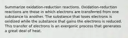 Summarize oxidation-reduction reactions. Oxidation-reduction reactions are those in which electrons are transferred from one substance to another. The substance that loses electrons is oxidized while the substance that gains the electrons is reduced. This transfer of electrons is an exergonic process that generates a great deal of heat.