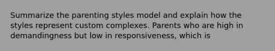 Summarize the parenting styles model and explain how the styles represent custom complexes. Parents who are high in demandingness but low in responsiveness, which is