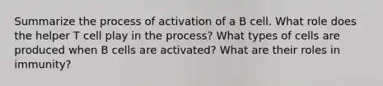 Summarize the process of activation of a B cell. What role does the helper T cell play in the process? What types of cells are produced when B cells are activated? What are their roles in immunity?