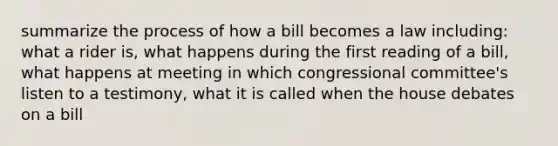 summarize the process of how a bill becomes a law including: what a rider is, what happens during the first reading of a bill, what happens at meeting in which congressional committee's listen to a testimony, what it is called when the house debates on a bill