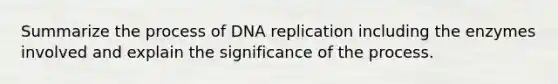 Summarize the process of DNA replication including the enzymes involved and explain the significance of the process.