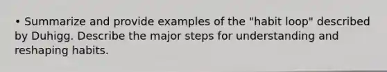 • Summarize and provide examples of the "habit loop" described by Duhigg. Describe the major steps for understanding and reshaping habits.