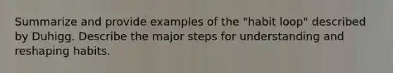 Summarize and provide examples of the "habit loop" described by Duhigg. Describe the major steps for understanding and reshaping habits.