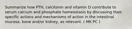 Summarize how PTH, calcitonin and vitamin D contribute to serum calcium and phosphate homeostasis by discussing their specific actions and mechanisms of action in the intestinal mucosa, bone and/or kidney, as relevant. ( MK PC )