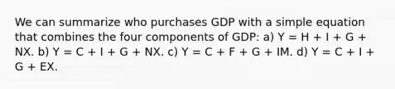 We can summarize who purchases GDP with a simple equation that combines the four components of​ GDP: a) Y​ = H​ + I​ + G​ + NX. b) Y​ = C​ + I​ + G​ + NX. c) Y​ = C​ + F​ + G​ + IM. d) Y​ = C​ + I​ + G​ + EX.