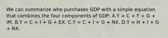 We can summarize who purchases GDP with a simple equation that combines the four components of​ GDP: A.Y​ = C​ + F​ + G​ + IM. B.Y​ = C​ + I​ + G​ + EX. C.Y​ = C​ + I​ + G​ + NX. D.Y​ = H​ + I​ + G​ + NX.