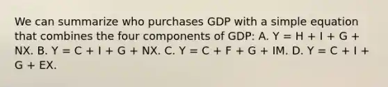 We can summarize who purchases GDP with a simple equation that combines the four components of​ GDP: A. Y​ = H​ + I​ + G​ + NX. B. Y​ = C​ + I​ + G​ + NX. C. Y​ = C​ + F​ + G​ + IM. D. Y​ = C​ + I​ + G​ + EX.