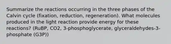 Summarize the reactions occurring in the three phases of the Calvin cycle (fixation, reduction, regeneration). What molecules produced in the light reaction provide energy for these reactions? (RuBP, CO2, 3-phosphoglycerate, glyceraldehydes-3-phosphate (G3P))