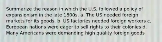 Summarize the reason in which the U.S. followed a policy of expansionism in the late 1800s. a. The US needed foreign markets for its goods. b. US factories needed foreign workers c. European nations were eager to sell rights to their colonies d. Many Americans were demanding high quality foreign goods