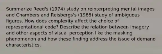 Summarize Reed's (1974) study on reinterpreting mental images and Chambers and Reisbergs's (1985) study of ambiguous figures. How does complexity affect the choice of representational code? Describe the relation between imagery and other aspects of visual perception like the masking phenomenon and how these finding address the issue of demand characteristics.