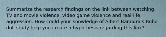 Summarize the research findings on the link between watching TV and movie violence, video game violence and real-life aggression. How could your knowledge of <a href='https://www.questionai.com/knowledge/k8hg7pnvuG-albert-bandura' class='anchor-knowledge'>albert bandura</a>'s Bobo doll study help you create a hypothesis regarding this link?