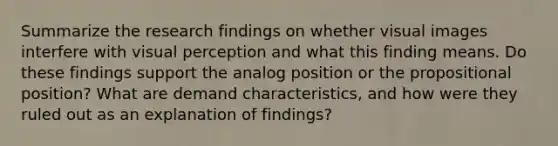 Summarize the research findings on whether visual images interfere with visual perception and what this finding means. Do these findings support the analog position or the propositional position? What are demand characteristics, and how were they ruled out as an explanation of findings?