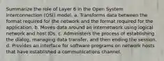 Summarize the role of Layer 6 in the Open System Interconnection (OSI) model. a. Transforms data between the format required for the network and the format required for the application. b. Moves data around an internetwork using logical network and host IDs. c. Administers the process of establishing the dialog, managing data transfer, and then ending the session. d. Provides an interface for software programs on network hosts that have established a communications channel.