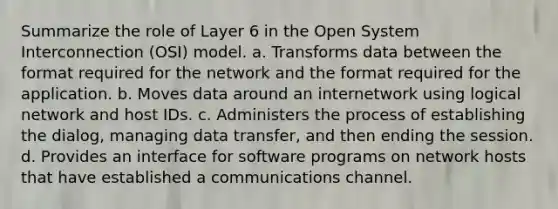 Summarize the role of Layer 6 in the Open System Interconnection (OSI) model. a. Transforms data between the format required for the network and the format required for the application. b. Moves data around an internetwork using logical network and host IDs. c. Administers the process of establishing the dialog, managing data transfer, and then ending the session. d. Provides an interface for software programs on network hosts that have established a communications channel.