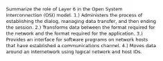 Summarize the role of Layer 6 in the Open System Interconnection (OSI) model. 1.) Administers the process of establishing the dialog, managing data transfer, and then ending the session. 2.) Transforms data between the format required for the network and the format required for the application. 3.) Provides an interface for software programs on network hosts that have established a communications channel. 4.) Moves data around an internetwork using logical network and host IDs.