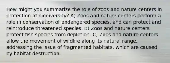 How might you summarize the role of zoos and nature centers in protection of biodiversity? A) Zoos and nature centers perform a role in conservation of endangered species, and can protect and reintroduce threatened species. B) Zoos and nature centers protect fish species from depletion. C) Zoos and nature centers allow the movement of wildlife along its natural range, addressing the issue of fragmented habitats, which are caused by habitat destruction.