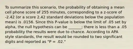 To summarize this scenario, the probability of obtaining a mean cell phone score of 255 minutes, corresponding to a z-score of -2.42 (or a score 2.42 standard deviations below the population mean) is .0156. Since this P-value is below the limit of .05 set by alpha, the null hypothesis can be _______; there is less than a .05 probability the results were due to chance. According to APA style standards, the result would be rounded to two significant digits and reported as "P = .02."