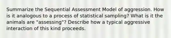 Summarize the Sequential Assessment Model of aggression. How is it analogous to a process of statistical sampling? What is it the animals are "assessing"? Describe how a typical aggressive interaction of this kind proceeds.