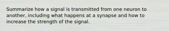 Summarize how a signal is transmitted from one neuron to another, including what happens at a synapse and how to increase the strength of the signal.