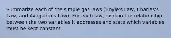 Summarize each of the simple gas laws (Boyle's Law, Charles's Law, and Avogadro's Law). For each law, explain the relationship between the two variables it addresses and state which variables must be kept constant