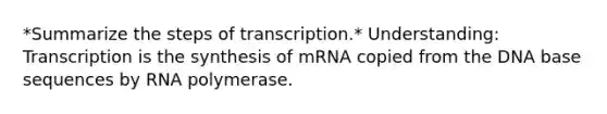 *Summarize the steps of transcription.* Understanding: Transcription is the synthesis of mRNA copied from the DNA base sequences by RNA polymerase.