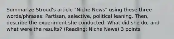 Summarize Stroud's article "Niche News" using these three words/phrases: Partisan, selective, political leaning. Then, describe the experiment she conducted: What did she do, and what were the results? (Reading: Niche News) 3 points