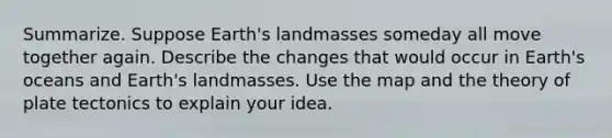 Summarize. Suppose Earth's landmasses someday all move together again. Describe the changes that would occur in Earth's oceans and Earth's landmasses. Use the map and the theory of plate tectonics to explain your idea.