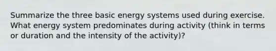 Summarize the three basic energy systems used during exercise. What energy system predominates during activity (think in terms or duration and the intensity of the activity)?